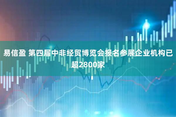 易信盈 第四届中非经贸博览会报名参展企业机构已超2800家
