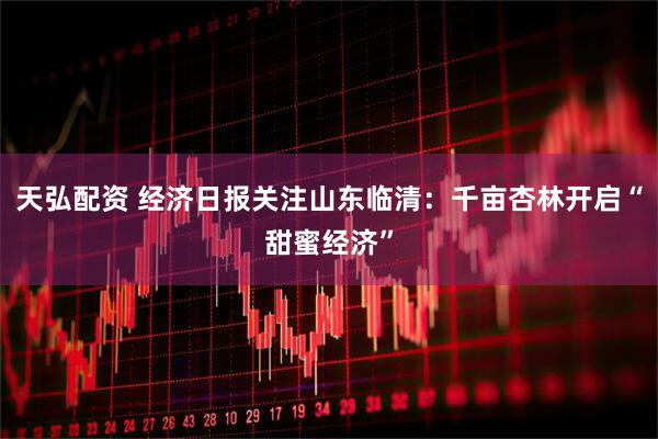 天弘配资 经济日报关注山东临清：千亩杏林开启“甜蜜经济”