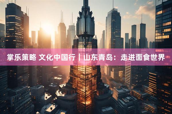 掌乐策略 文化中国行｜山东青岛：走进面食世界