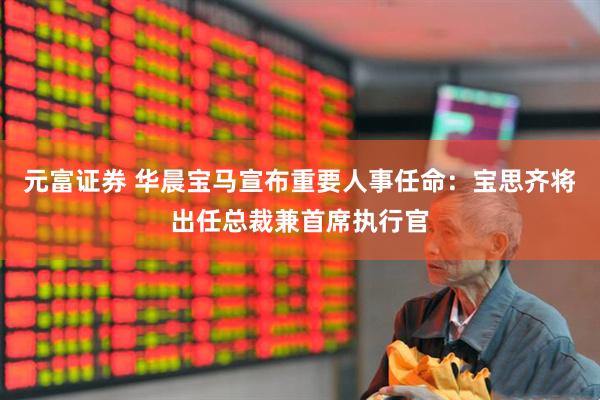 元富证券 华晨宝马宣布重要人事任命：宝思齐将出任总裁兼首席执行官