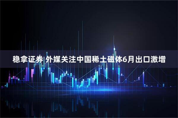 稳拿证券 外媒关注中国稀土磁体6月出口激增
