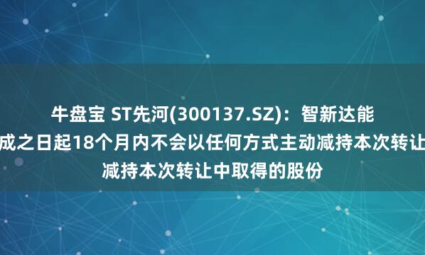 牛盘宝 ST先河(300137.SZ)：智新达能承诺在过户完成之日起18个月内不会以任何方式主动减持本次转让中取得的股份