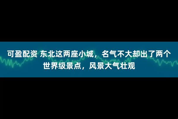 可盈配资 东北这两座小城，名气不大却出了两个世界级景点，风景大气壮观