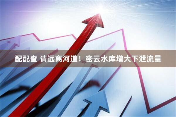 配配查 请远离河道！密云水库增大下泄流量