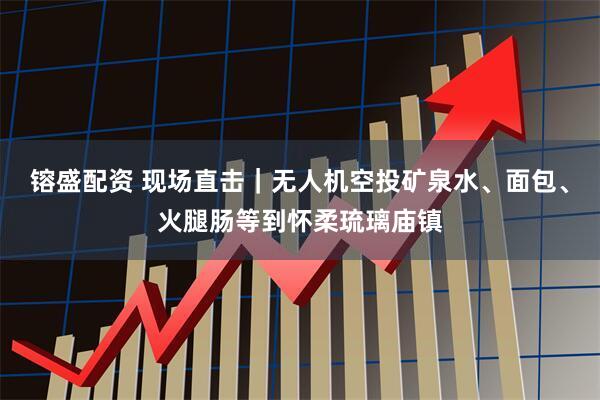 镕盛配资 现场直击｜无人机空投矿泉水、面包、火腿肠等到怀柔琉璃庙镇