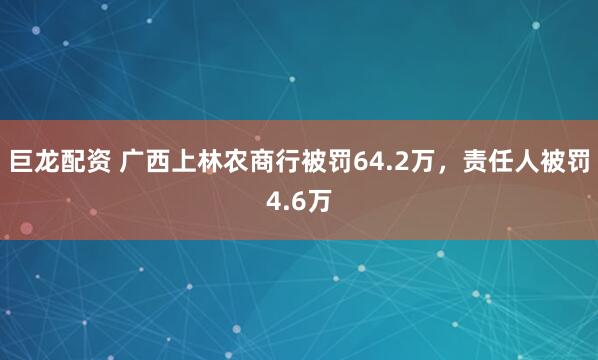 巨龙配资 广西上林农商行被罚64.2万，责任人被罚4.6万