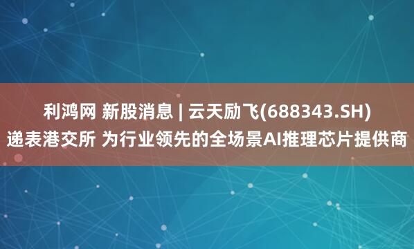利鸿网 新股消息 | 云天励飞(688343.SH)递表港交所 为行业领先的全场景AI推理芯片提供商
