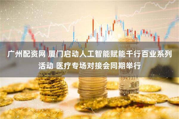广州配资网 厦门启动人工智能赋能千行百业系列活动 医疗专场对接会同期举行