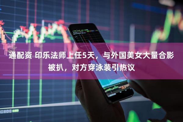 通配资 印乐法师上任5天，与外国美女大量合影被扒，对方穿泳装引热议