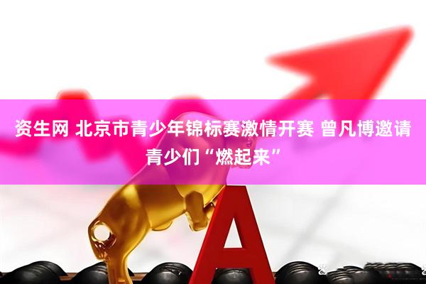 资生网 北京市青少年锦标赛激情开赛 曾凡博邀请青少们“燃起来”