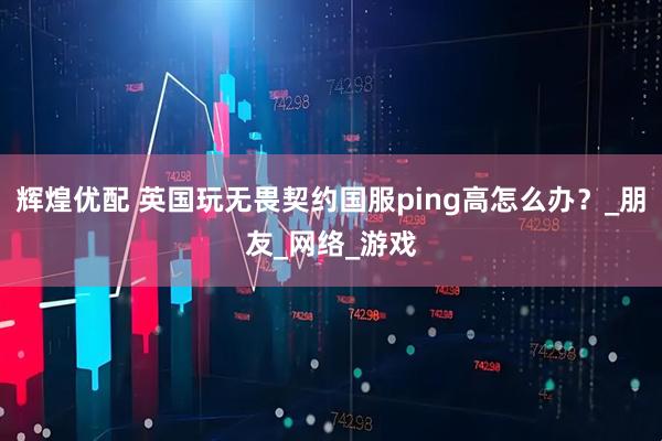 辉煌优配 英国玩无畏契约国服ping高怎么办？_朋友_网络_游戏