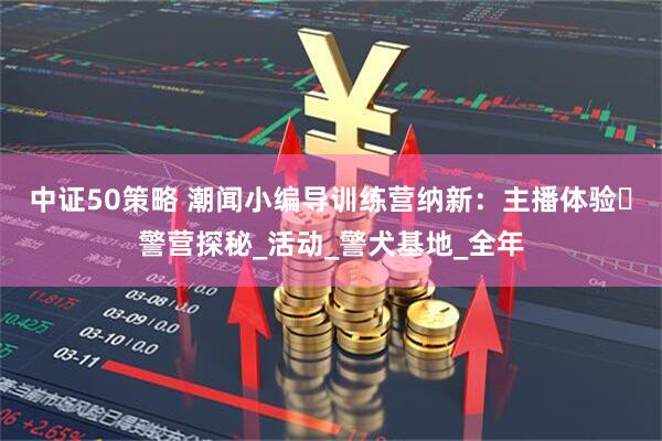 中证50策略 潮闻小编导训练营纳新：主播体验・警营探秘_活动_警犬基地_全年