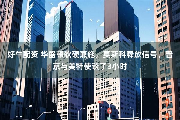 好牛配资 华盛顿软硬兼施，莫斯科释放信号，普京与美特使谈了3小时
