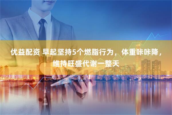 优益配资 早起坚持5个燃脂行为，体重咔咔降，维持旺盛代谢一整天