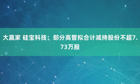 大赢家 硅宝科技：部分高管拟合计减持股份不超7.73万股