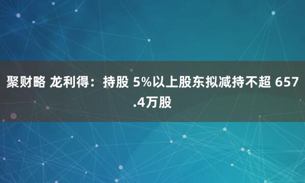 聚财略 龙利得：持股 5%以上股东拟减持不超 657.4万股