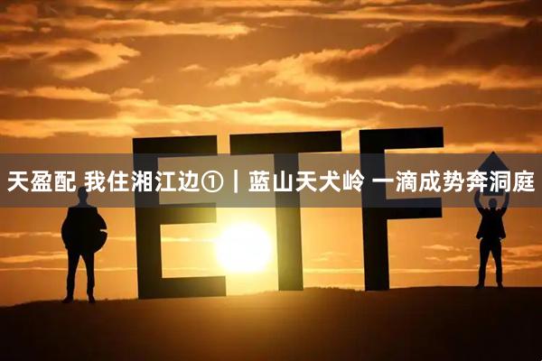 天盈配 我住湘江边①｜蓝山天犬岭 一滴成势奔洞庭