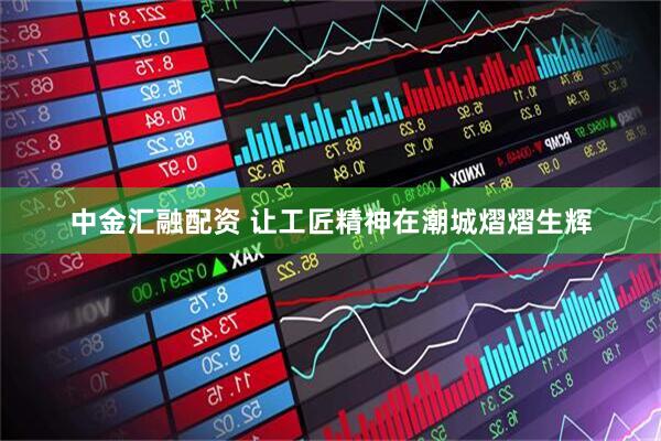 中金汇融配资 让工匠精神在潮城熠熠生辉