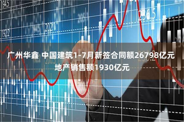 广州华鑫 中国建筑1-7月新签合同额26798亿元 地产销售额1930亿元