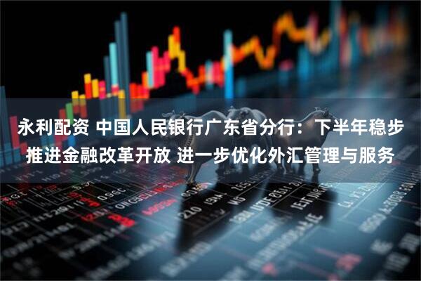 永利配资 中国人民银行广东省分行：下半年稳步推进金融改革开放 进一步优化外汇管理与服务
