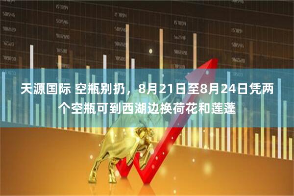 天源国际 空瓶别扔，8月21日至8月24日凭两个空瓶可到西湖边换荷花和莲蓬