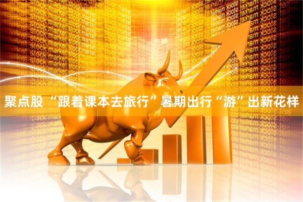 聚点股 “跟着课本去旅行”暑期出行“游”出新花样