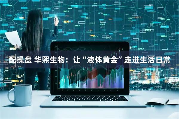 配操盘 华熙生物：让“液体黄金”走进生活日常