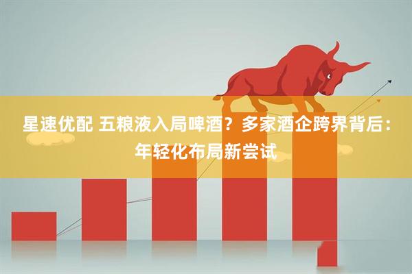 星速优配 五粮液入局啤酒？多家酒企跨界背后：年轻化布局新尝试