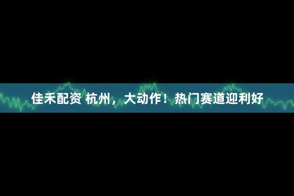 佳禾配资 杭州，大动作！热门赛道迎利好