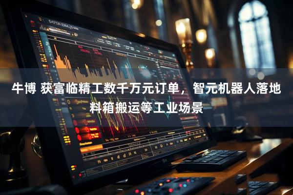 牛博 获富临精工数千万元订单，智元机器人落地料箱搬运等工业场景