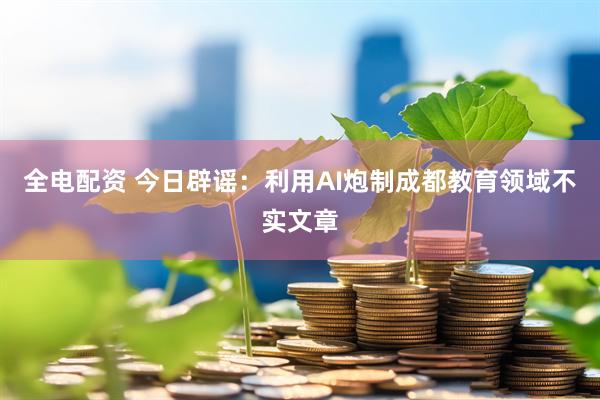 全电配资 今日辟谣：利用AI炮制成都教育领域不实文章