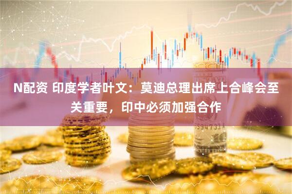 N配资 印度学者叶文：莫迪总理出席上合峰会至关重要，印中必须加强合作