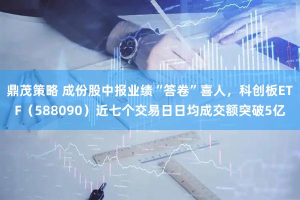 鼎茂策略 成份股中报业绩“答卷”喜人，科创板ETF（588090）近七个交易日日均成交额突破5亿