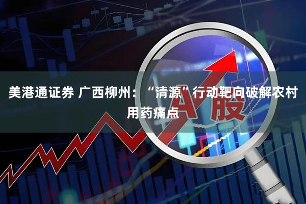 美港通证券 广西柳州：“清源”行动靶向破解农村用药痛点