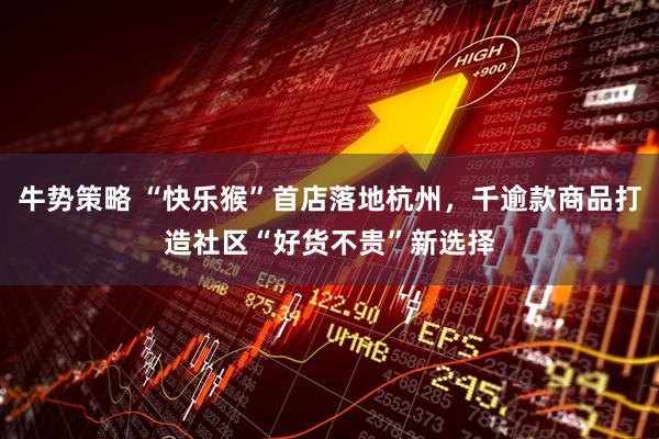牛势策略 “快乐猴”首店落地杭州，千逾款商品打造社区“好货不贵”新选择