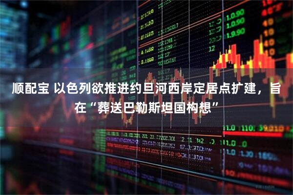顺配宝 以色列欲推进约旦河西岸定居点扩建，旨在“葬送巴勒斯坦国构想”