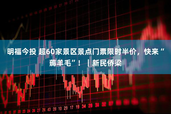 明福今投 超60家景区景点门票限时半价，快来“薅羊毛”！｜新民侨梁