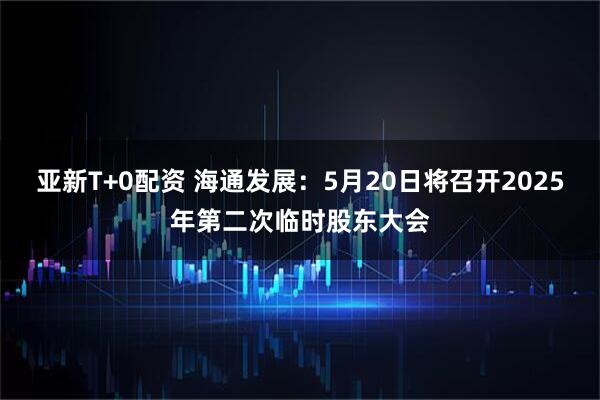 亚新T+0配资 海通发展：5月20日将召开2025年第二次临时股东大会