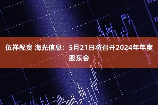 伍祥配资 海光信息：5月21日将召开2024年年度股东会