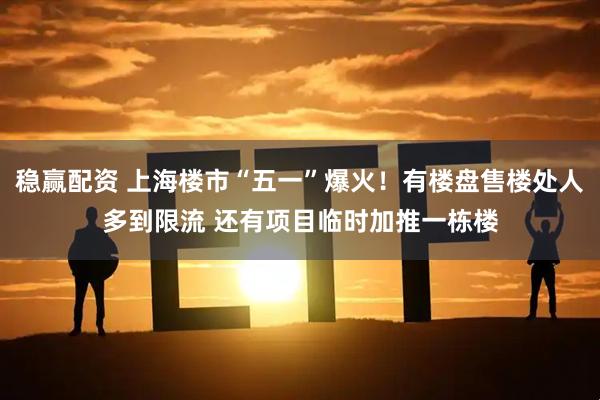 稳赢配资 上海楼市“五一”爆火！有楼盘售楼处人多到限流 还有项目临时加推一栋楼