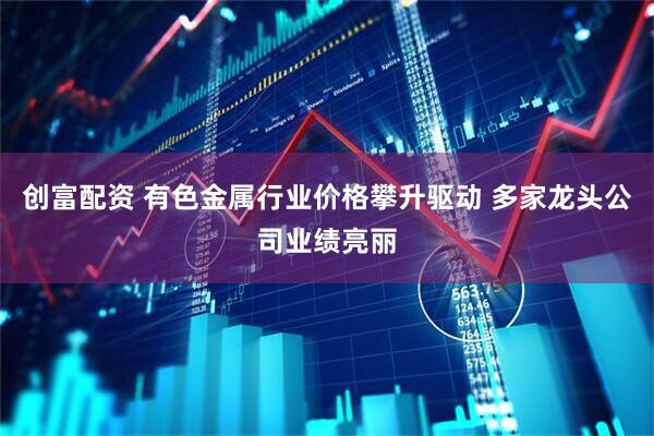 创富配资 有色金属行业价格攀升驱动 多家龙头公司业绩亮丽
