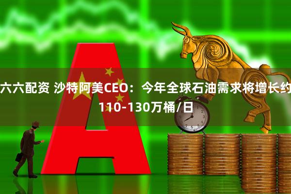 六六配资 沙特阿美CEO：今年全球石油需求将增长约110-130万桶/日