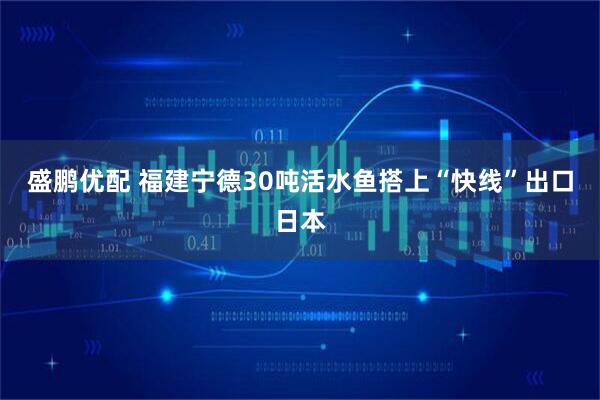 盛鹏优配 福建宁德30吨活水鱼搭上“快线”出口日本