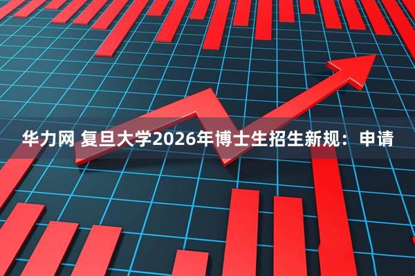华力网 复旦大学2026年博士生招生新规：申请