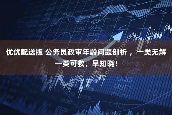 优优配送版 公务员政审年龄问题剖析 ，一类无解一类可救，早知晓！