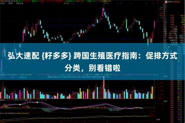 弘大速配 {籽多多} 跨国生殖医疗指南：促排方式分类，别看错啦