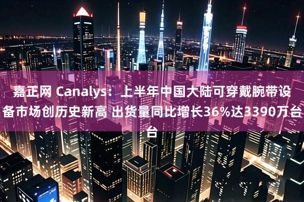 嘉正网 Canalys:上半年中国大陆可穿戴腕带设备市场创历史新高 出货量同比增长36%达3390万台
