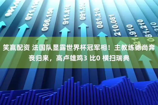 笑赢配资 法国队显露世界杯冠军相！主教练德尚奔丧归来，高卢雄鸡3 比0 横扫瑞典
