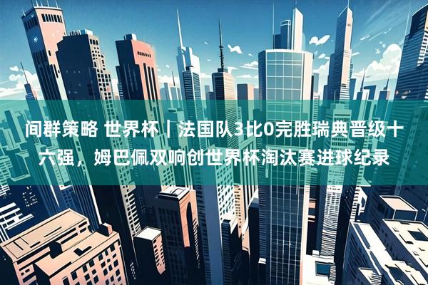 间群策略 世界杯|法国队3比0完胜瑞典晋级十六强,姆巴佩双响创世界杯淘汰赛进球纪录